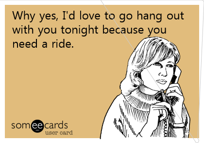 Why yes, I'd love to go hang out
with you tonight because
you need a ride.