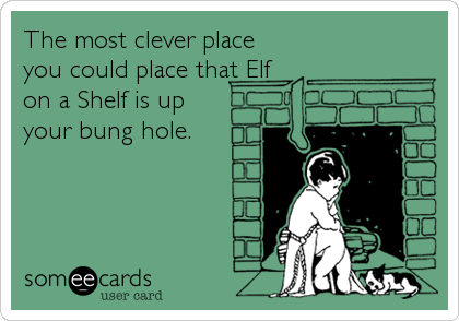 The most clever place
you could place that Elf
on a Shelf is up
your bung hole.