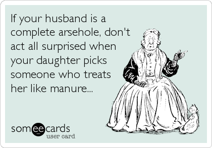 If your husband is a
complete arsehole, don't
act all surprised when
your daughter picks
someone who treats
her like manure...