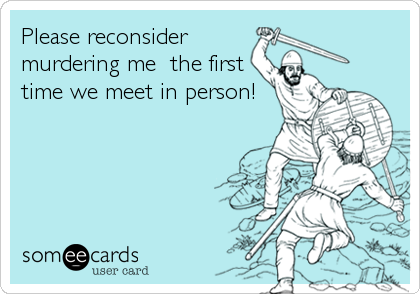 Please reconsider
murdering me  the first
time we meet in person!