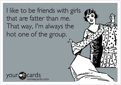 I like to be friends with girls
that are fatter than me.
That way, I'm always the
hot one of the group. 