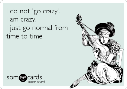 I do not 'go crazy'. 
I am crazy. 
I just go normal from
time to time.
