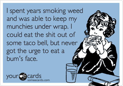 I spent years smoking weed
and was able to keep my
munchies under wrap. I
could eat the shit out of
some taco bell, but never
got the urge to eat a
bum's face. 