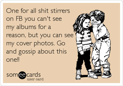One for all shit stirrers
on FB you can't see
my albums for a
reason, but you can see
my cover photos. Go
and gossip about this
one!!