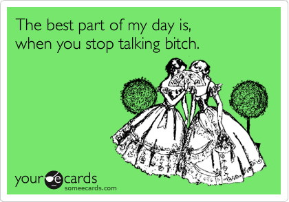 The best part of my day is,        when you stop talking bitch.                           