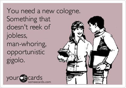 You need a new cologne.  Something that
doesn't reek of
jobless,
man-whoring,
opportunistic
gigolo.