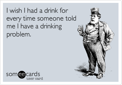 I wish I had a drink for
every time someone told 
me I have a drinking
problem.
