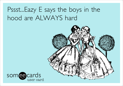 Pssst...Eazy E says the boys in the
hood are ALWAYS hard