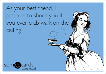 As your best friend, I
promise to shoot you If
you ever crab walk on the
ceiling