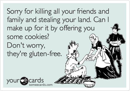 Sorry for killing all your friends and family and stealing your land. Can I make up for it by offering you
some cookies?
Don't worry,
they're gluten-free.