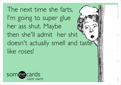 The next time she farts,
I'm going to super glue
her ass shut. Maybe
then she'll admit  her shit
doesn't actually smell and taste
like roses!