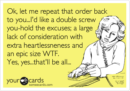 Ok, let me repeat that order back to you...I'd like a double screw
you-hold the excuses; a large
lack of consideration with
extra heartlessneness and
an epic size WTF.
Yes, yes...that'll be all...