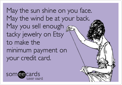May the sun shine on you face.
May the wind be at your back.
May you sell enough
tacky jewelry on Etsy
to make the
minimum payment on
your credit card.