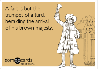 A fart is but the
trumpet of a turd,
heralding the arrival
of his brown majesty.