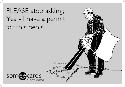 PLEASE stop asking; 
Yes - I have a permit 
for this penis.