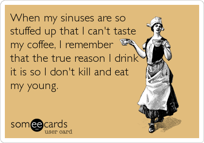 When my sinuses are so
stuffed up that I can't taste
my coffee, I remember
that the true reason I drink 
it is so I don't kill and eat
my young.