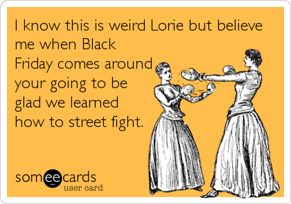 I know this is weird Lorie but believe
me when Black
Friday comes around
your going to be
glad we learned
how to street fight.
