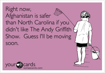 Right now, 
Afghanistan is safer
than North Carolina if you
didn't like The Andy Griffith
Show.  Guess I'll be moving
soon.