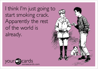 I think I'm just going to
start smoking crack.
Apparently the rest
of the world is
already.