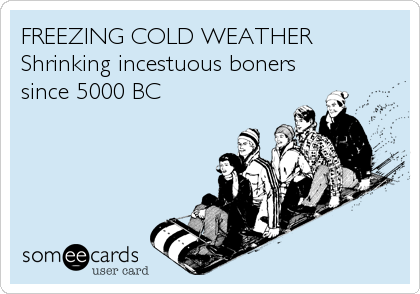 FREEZING COLD WEATHER 
Shrinking incestuous boners
since 5000 BC