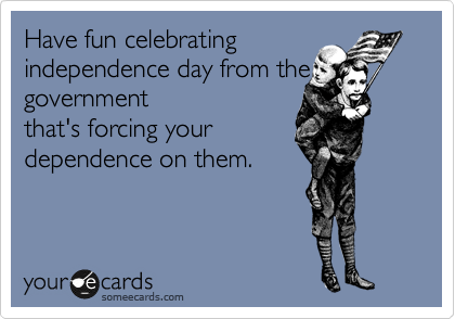 Have fun celebrating
idependence day from the
government
that's forcing your
dependence on them. 