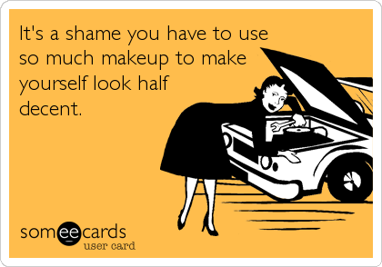 It's a shame you have to use
so much makeup to make
yourself look half
decent.