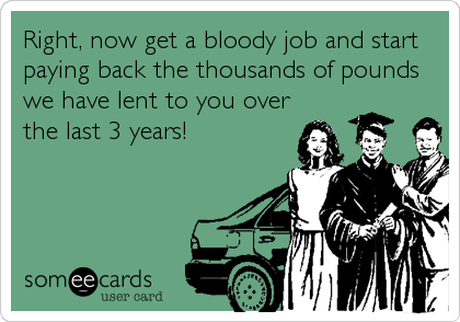 Right, now get a bloody job and start
paying back the thousands of pounds
we have lent to you over
the last 3 years!