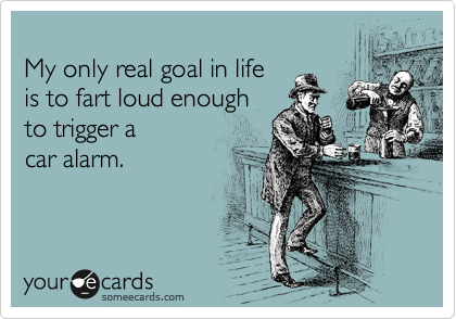 
My only real goal in life 
is to fart loud enough
to trigger a
car alarm.