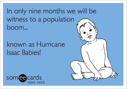 In only nine months we will be witness to a population 
boom...

known as Hurricane
Isaac Babies!