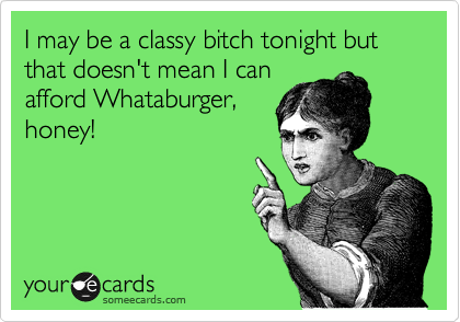 I may be a classy bitch tonight but that doesn't mean I can
afford Whataburger,
honey!
