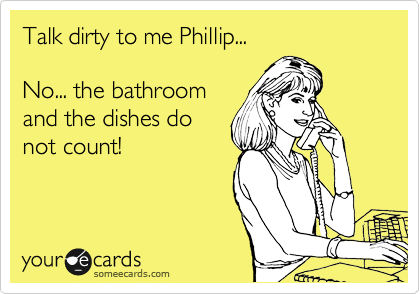 Talk dirty to me Phillip...

No... the bathroom
and the dishes do
not count!