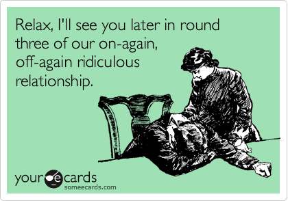 Relax, I'll see you later in round three of our on-again,
off-again ridiculous
relationship. 