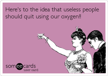 Here's to the idea that useless people
should quit using our oxygen!!