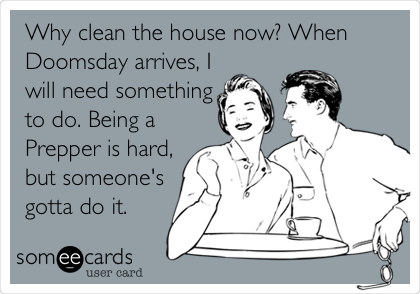 Why clean the house now? When
Doomsday arrives, I
will need something
to do. Being a
Prepper is hard,
but someone's
gotta do it.