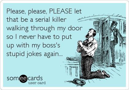 Please, please, PLEASE let
that be a serial killer
walking through my door
so I never have to put
up with my boss's
stupid jokes again...