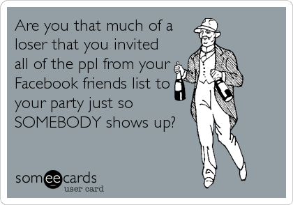 Are you that much of a
loser that you invited
all of the ppl from your
Facebook friends list to
your party just so
SOMEBODY shows up?