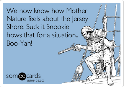 We now know how Mother
Nature feels about the Jersey
Shore. Suck it Snookie
hows that for a situation.. 
Boo-Yah!
