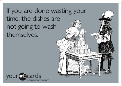 If you are done wasting your
time, the dishes are
not going to wash
themselves.
