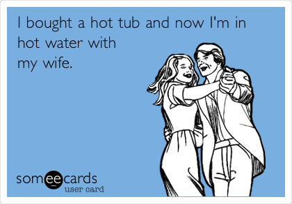 I bought a hot tub and now I'm in
hot water with
my wife. 