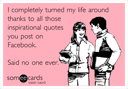 I completely turned my life around
thanks to all those
inspirational quotes
you post on
Facebook. 

Said no one ever. 