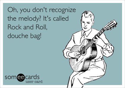 Oh, you don't recognize
the melody? It's called
Rock and Roll,
douche bag! 