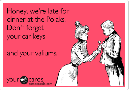 Honey, we're late for
dinner at the Polaks.
Don't forget
your car keys

and your valiums.