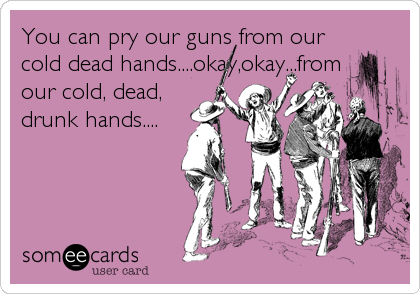 You can pry our guns from our
cold dead hands....okay,okay...from
our cold, dead,
drunk hands....