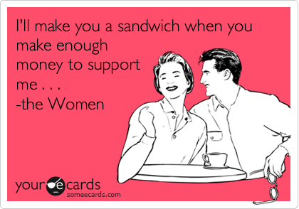 I'll make you a sandwich when you make enough
money to support
me . . .
-the Women
