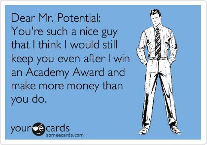 Dear Mr. Potential:
You're such a nice guy  
that I think I could still 
keep you even after I win
an Academy Award and
make more money than
you do.