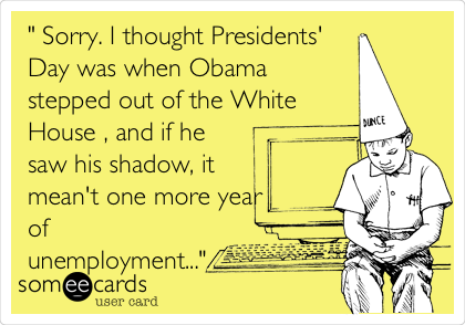 " Sorry. I thought Presidents'
Day was when Obama
stepped out of the White
House , and if he
saw his shadow, it
mean't one more year
of
unemployment..."