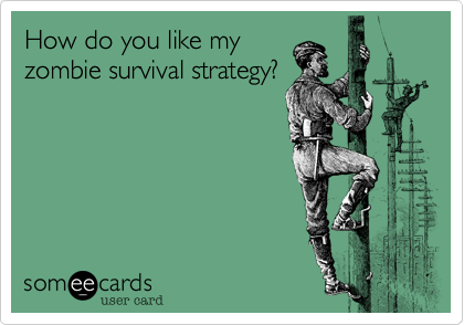 How do you like my
zombie survival strategy?