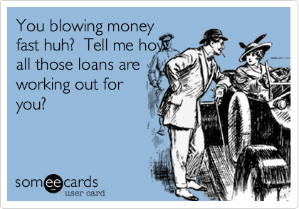You blowing money
fast huh?  Tell me how
all those loans are
working out for
you?