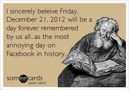 I sincerely beleive Friday,
December 21, 2012 will be a
day forever remembered
by us all...as the most
annoying day on
Facebook in history.