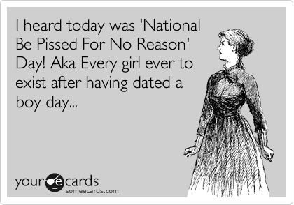 I heard today was 'National
Be Pissed For No Reason'
Day! Aka Every girl ever to
exist after having dated a
boy day...